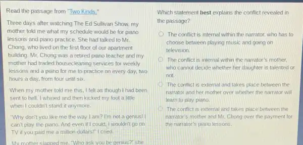 Read the passage from "Two Kinds."
Three days after watching The Ed Sullivan Show,my
mother told me what my schedule would be for piano
lessons and piano practice.She had talked to Mr.
Chong, who lived on the first floor of our apartment
building. Mr. Chong was a retired piano teacher and my
mother had traded housecleaning services for weekly
lessons and a piano for me to practice on every day, two
hours a day, from four until six.
When my mother told me this, I felt as though I had been
sent to hell. I whined and then kicked my foot a little
when I couldn't stand it anymore.
"Why don't you like me the way I am? I'm not a genius!
can't play the piano And even if I could, I wouldn't go on
TV if you paid me a million dollars!I cried.
My mother slapped me Who ask you be genius?" she
Which statement best explains the conflict revealed in
the passage?
The conflict is internal within the narrator, who has to
choose between playing music and going on
television.
The conflict is internal within the narrator's mother,
who cannot decide whether her daughter is talented or
not.
The conflict is external and takes place between the
narrator and her mother over whether the narrator will
learn to play piano.
The conflict is external and takes place between the
narrator's mother and Mr.Chong over the payment for
the narrator's piano lessons.