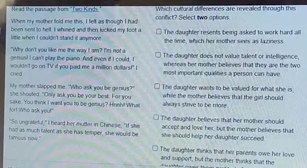 Read the passage from "Two Kinds.
When my mother told me this, I felt as though I had
been sent to hell I whined and then kicked my foot a
little when I couldn't stand it anymore.
"Why don't you like me the way I am?I'm not a
genius! I can't play the piano. And even if I could . I
wouldn't go on TV if you paid me a million dollars!" I
cried.
My mother slapped me."Who ask you be genius?"
she shouted. "Only ask you be your best.For you
sake. You think I want you to be genius?Hnnh! What
for! Who ask you!"
"So ungrateful,"I heard her.mutter in Chinese "If she
had as much talent as she has temper,she would be
famous now."
Which cultural differences are revealed through this
conflict? Select two options
-The daughter resents being asked to work hard all
the time, which her mother sees as laziness.
.The daughter does not value talent or intelligence,
whereas her mother believes that they are the two
most important qualities a person can have.
D The daughter-wants to be valued for what she is
while the mother believes that the girl should
always strive to be more.
The daughter.believes that her mother should
accept and love her.but the mother believes that
she should help her daughter succeed.
1.The daughter thinks that her parents owe her love
and support, but the mother thinks that the
daughter nues thom mother think