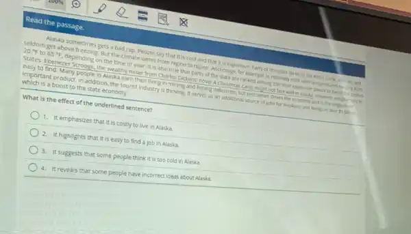 Read the passage.
Alaska sometimes gets a bad rap. People say that it is cold and that it is expensive. Parts of the state do lie in the Arctic Orde, alter all, and
seldom get above freezing But the climate varies from region to region.Anchorage, for example, is relatively mild, with temper atures farging from
20^circ F to 65^circ F depending on the time of year. It is also true that parts of the state are ranked among the most expensive places ) live in the United
States. Ebenezer Scrooge, the wealthy miser from Charles Dickens' novel A Christmas Carol, might not fare well in Alaska. However employment is
easy to find. Many people in Alaska earn their living in mining and fishing industries, but petroleum drives the economy and is the single most
important product. In addition the tourist Industry is thriving. It serves as an additional source of jobs for Alaskans and brings in over 1 billion,
which is a boost to the state economy.
What is the effect of the underlined sentence?
1. It emphasizes that it is costly to live in Alaska.
2. It highlights that it is easy to find a job in Alaska.
3. It suggests that some people think it is too cold in Alaska.
4. It reveals that some people have incorrect ideas about Alaska.