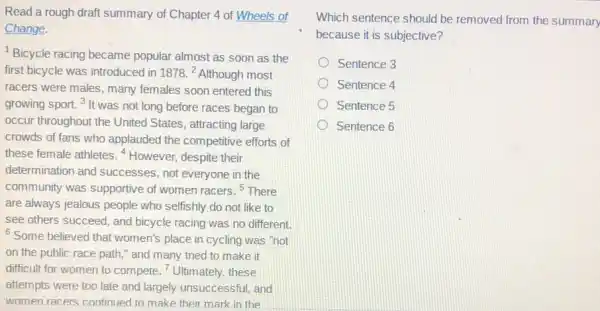 Read a rough draft summary of Chapter 4 of Wheels of
Change.
Bicycle racing became popular almost as soon as the
first bicycle was introduced in 1878.^2 Although most
racers were males, many females soon entered this
growing sport. 3 It was not long before races began to
occur throughout the United States, attracting large
crowds of fans who applauded the competitive efforts of
these female athletes .4 However, despite their
determination and successes not everyone in the
community was supportive of women racers. 5 There
are always jealous people who selfishly do not like to
see others succeed, and bicycle racing was no different.
Some believed that women's place in cycling was "not
on the public race path," and many tried to make it
difficult for women to compete. "Ultimately, these
attempts were too late and largely unsuccessful, and
women racers continued to make their mark in the
Which sentence should be removed from the summary
because it is subjective?
Sentence 3
Sentence 4
Sentence 5
Sentence 6