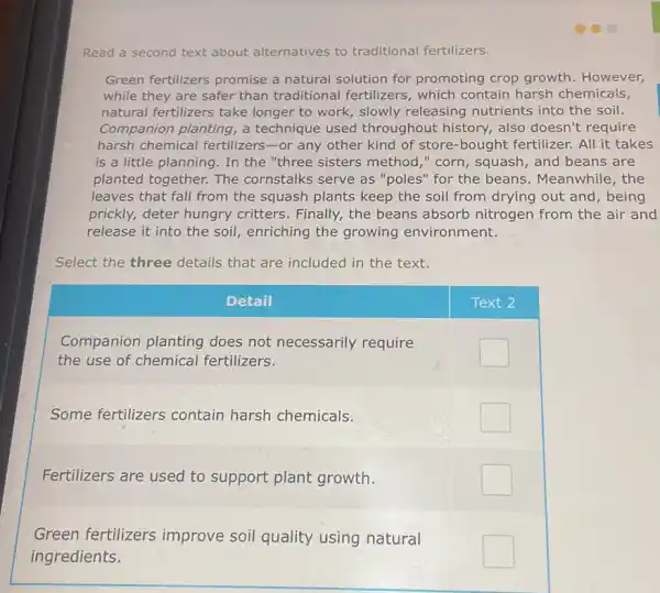 Read a second text about alternatives to traditional fertilizers.
Green fertilizers promise a natural solution for promoting crop growth. However, while they are safer than traditional fertilizers, which contain harsh chemicals, natural fertilizers take longer to work, slowly releasing nutrients into the soil. Companion planting, a technique used throughout history, also doesn't require harsh chemical fertilizers-or any other kind of store-bought fertilizer. All it takes is a little planning. In the "three sisters method," corn, squash, and beans are planted together. The cornstalks serve as "poles" for the beans. Meanwhile, the leaves that fall from the squash plants keep the soil from drying out and, being prickly, deter hungry critters. Finally, the beans absorb nitrogen from the air and release it into the soil, enriching the growing environment.
Select the three details that are included in the text.
Detail
Text 2
Companion planting does not necessarily require the use of chemical fertilizers.
Some fertilizers contain harsh chemicals.
Fertilizers are used to support plant growth.
Green fertilizers improve soil quality using natural ingredients.