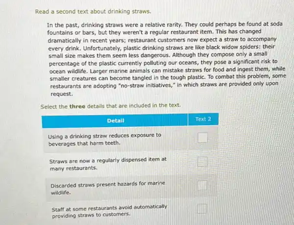 Read a second text about drinking straws.
In the past, drinking straws were a relative rarity. They could perhaps be found at soda fountains or bars, but they weren't a regular restaurant item. This has changed dramatically in recent years; restaurant customers now expect a straw to accompany every drink. Unfortunately, plastic drinking straws are like black widow spiders: their small size makes them seem less dangerous. Although they compose only a small percentage of the plastic currently polluting our oceans, they pose a significant risk to ocean wildlife. Larger marine animals can mistake straws for food and ingest them, while smaller creatures can become tangled in the tough plastic. To combat this problem, some restaurants are adopting "no-straw initiatives," in which straws are provided only upon request.
Select the three details that are included in the text.
Detail
Text 2
Using a drinking straw reduces exposure to beverages that harm teeth.
Straws are now a regularly dispensed item at many restaurants.
Discarded straws present hazards for marine wildlife.
Staff at some restaurants avoid automatically providing straws to customers.