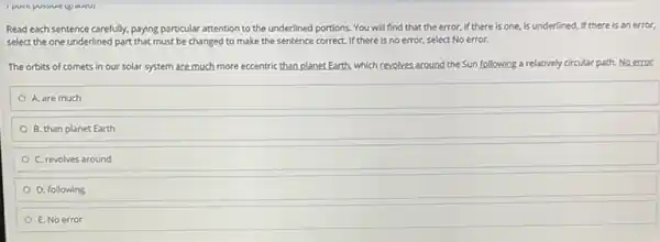 Read each sentence carefully paying particular attention to the underlined portions. You will find that the error, if there is one.is underlined. If there is an error.
select the one underlined part that must be changed to make the sentence correct. If there is no error, select No error.
The orbits of comets in our solar system are much more eccentric than planet.Earth, which revolves around the Sun following a relatively circular path.Noerror
A. are much
B. than planet Earth
C. revolves around
D. following
E. No error