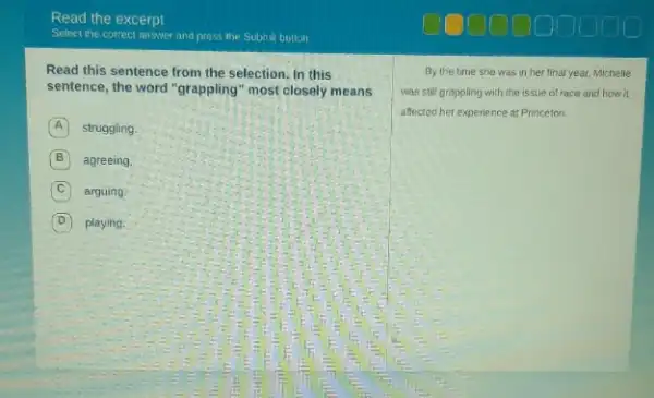 Read this sentence from the selection. In this
sentence, the word "grappling most closely means
A struggling
B agreeing.
C arguing.
D playing.
By the time she was in her final year, Michelle
was still grappling with the issue of race and how it
affected her experience at Princeton.