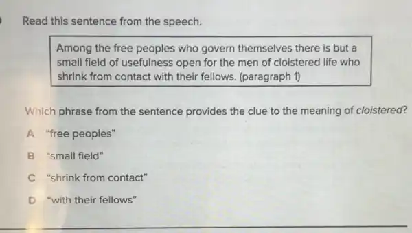 Read this sentence from the speech.
Among the free peoples who govern themselves there is but a
small field of usefulness open for the men of cloistered life who
shrink from contact with their fellows. (paragraph 1)
Which phrase from the sentence provides the clue to the meaning of cloistered?
A "free peoples"
B "small field"
C "shrink from contact"
D "with their fellows"