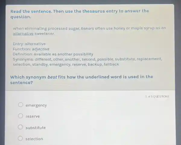 Read the sentence.Then use the thesaurus entry to answer the
question.
When eliminating processed sugar, bakers often use honey or maple syrup as an
alternative sweetener.
Entry: alternative
Function: adjective
Definition: available as another possibility
Synonyms: different, other another, second, possible , substitute, replacement,
selection, standby,emergency, reserve , backup, fallback
Which synonym best fits how the underlined word is used in the
sentence?
emergency
reserve
substitute
selection