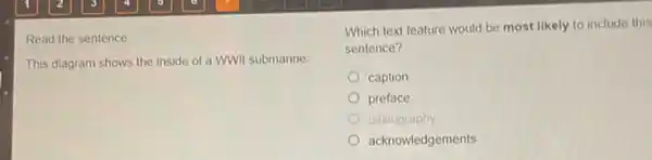 Read the sentence.
This diagram shows the inside of a WWII submarine.
Which text feature would be most likely to include this
sentence?
caption
preface
bibliography
acknowledgements