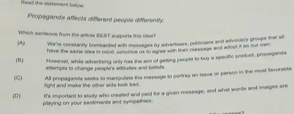 Read the statement below.
Propaganda affects different poople differently.
Which sentence from the article BEBT supports this idea?
(A)
We're constantly bombarded with mossages by advertisers, politicians and advocacy groups that all
have the same idea in mind; convince us to agree with their mossage and adopt it as our own.
(B)
However, while advertising only has the aim of gotting people to buy a specifio product, propaganda
attempts to change people's attitudes and beliefs.
(C)
All propaganda sooks to manipulate the message to portray an issue or person in the most favorable
light and make the other side look bad.
(D)
It's important to study who croated and paid for a given message and what words and images are
playing on your sentiments and sympathies.