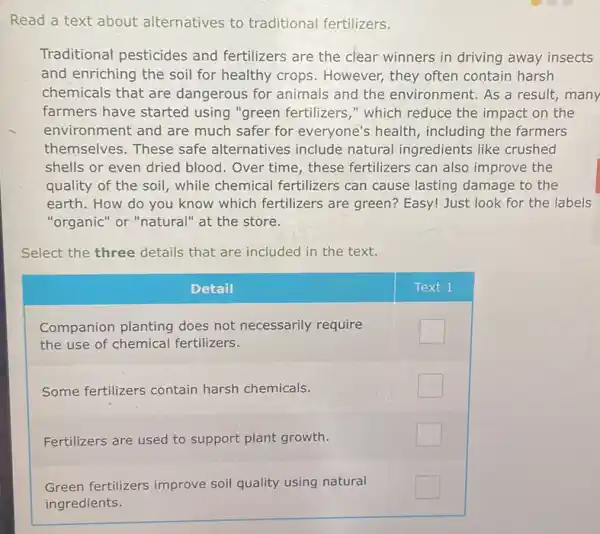 Read a text about alternatives to traditional fertilizers.
Traditional pesticides and fertilizers are the clear winners in driving away insects and enriching the soil for healthy crops. However, they often contain harsh chemicals that are dangerous for animals and the environment. As a result, man farmers have started using "green fertilizers," which reduce the impact on the environment and are much safer for everyone's health, including the farmers themselves. These safe alternatives include natural ingredients like crushed shells or even dried blood. Over time, these fertilizers can also improve the quality of the soil, while chemical fertilizers can cause lasting damage to the earth. How do you know which fertilizers are green? Easy! Just look for the labels "organic" or "natural" at the store.
Select the three details that are included in the text.
Detail
Text 1
Companion planting does not necessarily require the use of chemical fertilizers.
Some fertilizers contain harsh chemicals.
Fertilizers are used to support plant growth.
Green fertilizers improve soil quality using natural ingredients.
