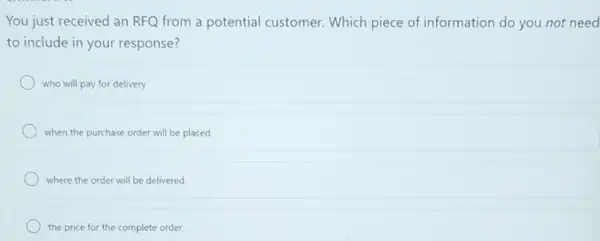 You just received an RFQ from a potential customer. Which piece of information do you not need
to include in your response?
who will pay for delivery
when the purchase order will be placed
where the order will be delivered
the price for the complete order