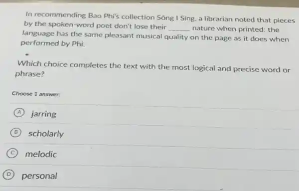 In recommending Bao Phi's collection Sông I Sing, a librarian noted that pieces
by the spoken-word poet don't lose their __ nature when printed: the
language has the same pleasant musical quality on the page as it does when
performed by Phi.
Which choice completes the text with the most logical and precise word or
phrase?
Choose 1 answer:
A jarring
B scholarly
C melodic
D personal