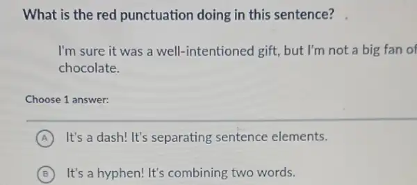 What is the red punctuation doing in this sentence?
I'm sure it was a well-intentioned gift.but I'm not a big fan of
chocolate.
Choose 1 answer:
A It's a dash! It's separating sentence elements.
B It's a hyphen! It's combining two words.