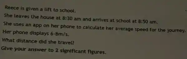 Reece is given a lift to school.
She leaves the house at 8:30
am and arrives at school at 8:50 am.
She uses an app on her phone to calculate her average speed for the journey.
Her phone displays 6.8m/s
What distance did she travel?
Give your answer to 2 significant figures.