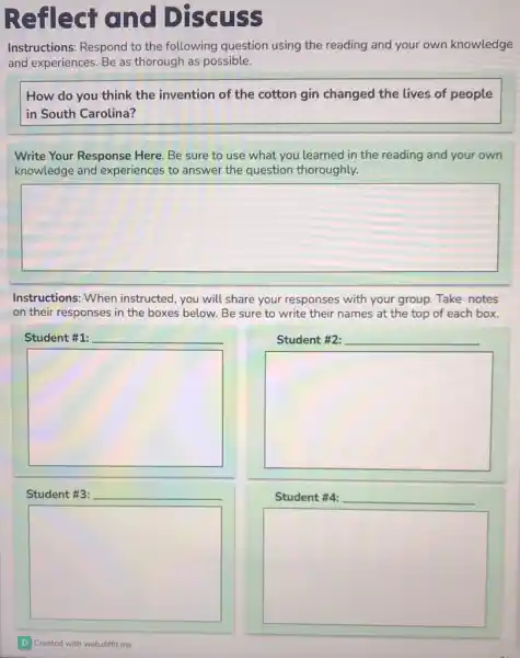 Reflect and Discuss
Instructions: Respond to the following question using the reading and your own knowledge
and experiences. Be as thorough as possible.
How do you think the invention of the cotton gin changed the lives of people
in South Carolina?
Write Your Response Here. Be sure to use what you learned in the reading and your own
knowledge and experiences to answer the question thoroughly.
square 
Instructions: When instructed, you will share your responses with your group. Take notes
on their responses in the boxes below. Be sure to write their names at the top of each box.
Student #1: __
square 
Student #3:
square 
Created with webdiffitme
Student #2: __
square 
Student #4: __
square