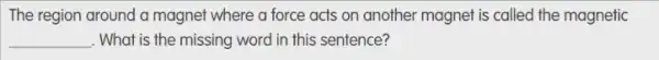 The region around a magnet where a force acts on another magnet is called the magnetic
__ . What is the missing word in this sentence?