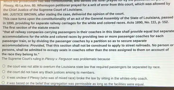 the relief prayed for by the pounomo
Plessy, 45 La.Ann. 80 Whereupon petitioner prayed for a writ of error from this court, which was allowed by
the Chief Justice of the Supreme Court of Louisiana.
MR. JUSTICE BROWN, after stating the case, delivered the opinion of the court.
This case turns upon the constitutionality of an act of the General Assembly of the State of Louisiana, passed
in 1890, providing for separate railway carriages for the white and colored races. Acts 1890, No 111, p. 152.
The first section of the statute enacts
"that all railway companies carrying passengers in their coaches in this State shall provide equal but separate
accommodations for the white and colored races by providing two or more passenger coaches for each
passenger train, or by dividing the passenger coaches by a partition so as to secure separate
accommodations: Provided, That this section shall not be construed to apply to street railroads. No person or
persons, shall be admitted to occupy seats in coaches other than the ones assigned to them on account of
the race they belong to."
The Supreme Court's ruling in Plessy v. Ferguson was problematic because
the court was not able to overturn the Louisiana state law that required passengers be separated by race.
the court did not have any Black justices among its members.
it was unclear if Plessy (who was of mixed race) broke the law by sitting in the whites-only coach.
it was based on the belief that segregation was permissible as long as the facilities were equal.