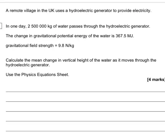 A remote village in the UK uses a hydroelectric generator to provide electricity.
In one day, 2500 000 kg of water passes through the hydroelectric generator.
The change in gravitational potential energy of the water is 367.5 MJ.
gravitational field strength=9.8N/kg
Calculate the mean change in vertical height of the water as it moves through the
hydroelectric generator.
Use the Physics Equations Sheet.
[4 marks
__