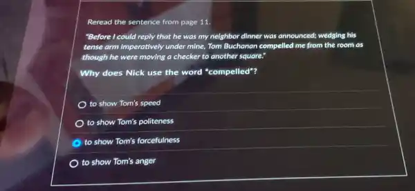 Reread the sentence from page 11.
"Before I could reply that he was my neighbor dinner was announced;wedging his
tense arm imperatively under mine, Tom Buchanan compelled me from the room as
though he were moving a checker to another square."
Why does Nick use the word "compelled"?
) to show Tom's speed
) to show Tom's politeness
to show Tom's forcefulness
) to show Tom's anger