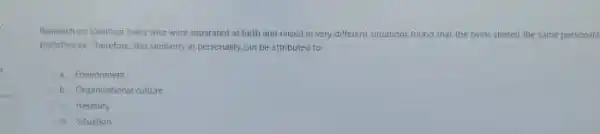 Research on identical twins who were separated at bith and raised in very different situations found that the twors shared the same personalit
preterences. Therefore this sumitarity in personality can be attributed to
a. Environment
b. Ciganizational culture
c. Heredity
d Situation
