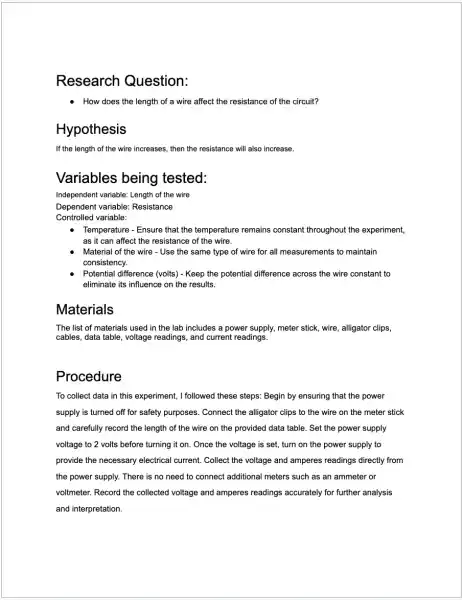 Research Question:
- How does the length of a wire affect the resistance of the circuit?
Hy pothesis
If the length of the wire increases, then the resistance will also increase.
Variables being tested:
Independent variable: Length of the wire
Dependent variable:Resistance
Controlled variable:
Temperature - Ensure that the temperature remains constant throughout the experiment,
as it can affect the resistance of the wire.
Material of the wire - Use the same type of wire for all measurements to maintain
consistency.
Potential difference (volts)- Keep the potential difference across the wire constant to
eliminate its influence on the results.
Materials
The list of materials used in the lab includes a power supply.meter stick, wire, alligator clips,
cables, data table, voltage readings, and current readings.
Procedure
To collect data in this experiment, I followed these steps: Begin by ensuring that the power
supply is turned off for safety purposes. Connect the alligator clips to the wire on the meter stick
and carefully record the length of the wire on the provided data table. Set the power supply
voltage to 2 volts before turning it on . Once the voltage is set, turn on the power supply to
provide the necessary electrical current. Collect the voltage and amperes readings directly from
the power supply. There is no need to connect additional meters such as an ammeter or
voltmeter. Record the collected voltage and amperes readings accurately for further analysis
and interpretation.