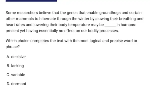 Some researchers believe that the genes that enable groundhogs and certain
other mammals to hibernate through the winter by slowing their breathing and
heart rates and lowering their body temperature may be __ in humans:
present yet having essentially no effect on our bodily processes.
Which choice completes the text with the most logical and precise word or
phrase?
A. decisive
B. lacking
C. variable
D. dormant