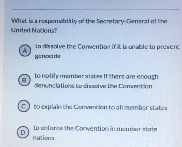 What is a responsibility of the Secretary -General of the
United Nations?
A
to dissolve the Convention if it is unable to prevent
A
genocide
B
to notify member states if there are enough
denunciations to dissolve the Convention
C to explain the Convention to all member states
(D)
to enforce the Convention in member state
D
nations