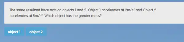 The same resultant force acts on objects 1 and 2. Object 1 accelerates at 2m/s^2 and Object 2
accelerates at 5m/s^2 Which object has the greater mass?