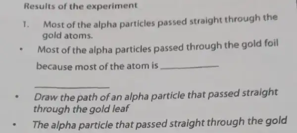 Results of the experiment
1. Most of the alpha particles passed straight through the
gold atoms.
Most of the alpha particles passed through the gold foil
because most of the atom is __
__
Draw the path of an alpha particle that passed straight
through the gold leaf
The alpha particle that passed straight through the gold