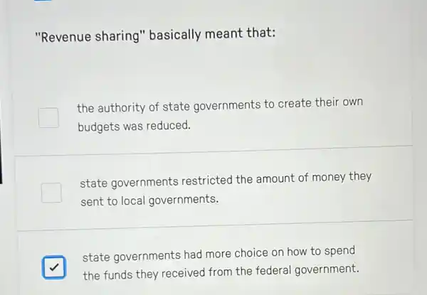 "Revenue sharing 'basically meant that:
the authority of state governments to create their own
budgets was reduced.
state governments restricted the amount of money they
sent to local governments.
square 
state governments had more choice on how to spend
the funds they received from the federal government.