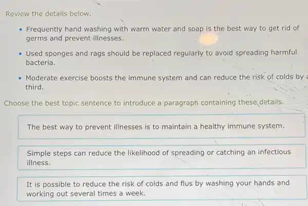 Review the details below.
Frequently hand washing with warm water and soap is the best way to get rid of
germs and prevent illnesses.
Used sponges and rags should be replaced regularly to avoid spreading harmful
bacteria.
Moderate exercise boosts the immune system and can reduce the risk of colds by
third.
Choose the best topic sentence to introduce a paragraph containing these details.
The best way to prevent illnesses is to maintain a healthy immune system.
Simple steps can reduce the likelihood of spreading or catching an infectious
illness.
It is possible to reduce the risk of colds and flus by washing your hands and
working out several times a week.