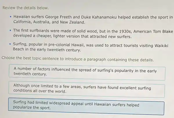 Review the details below.
Hawaiian surfers George Freeth and Duke Kahanamoku helped establish the sport in
California, Australia, and New Zealand.
The first surfboards were made of solid wood but in the 1930s American Tom Blake
developed a cheaper, lighter version that attracted new surfers.
Surfing, popular in pre-colonial Hawaii, was used to attract tourists visiting Waikiki
Beach in the early twentieth century.
Choose the best topic sentence to introduce a paragraph containing these details.
A number of factors influenced the spread of surfing's popularity in the early
twentieth century.
Although once limited to a few areas, surfers have found excellent surfing
conditions all over the world.
Surfing had limited widespread appeal until Hawaiian surfers helped
popularize the sport.