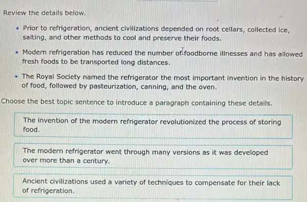 Review the details below.
Prior to refrigeration , ancient civilizations depended on root cellars , collected ice,
salting, and other methods to cool and preserve their foods.
Modern refrigeration has reduced the number of-foodborne illnesses and has allowed
fresh foods to be transported long distances.
The Royal Society named the refrigerator the most important invention in the history
of food, followed by pasteurization, canning , and the oven.
Choose the best topic sentence to introduce a paragraph containing these details.
The invention of the modern refrigerator revolutionized the process of storing
food.
The modern refrigerator went through many versions as it was developed
over more than a century.
Ancient civilizations used a variety of techniques to compensate for their lack
of refrigeration.