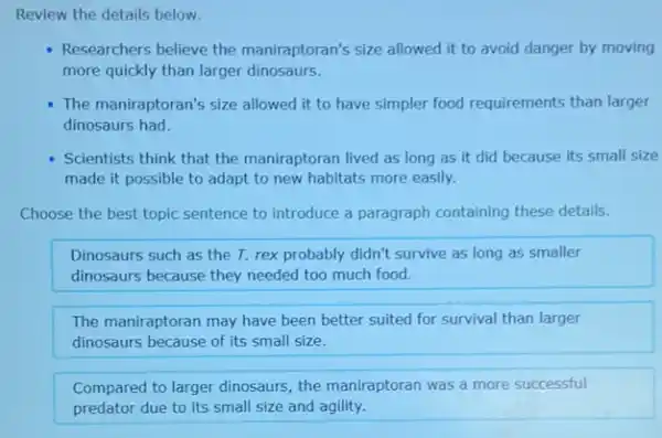 Review the details below.
Researchers believe the maniraptoran's size allowed it to avoid danger by moving
more quickly than larger dinosaurs.
The maniraptoran's size allowed it to have simpler food requirements than larger
dinosaurs had.
Scientists think that the maniraptoran lived as long as it did because its small size
made it possible to adapt to new habitats more easily.
Choose the best topic sentence to introduce a paragraph containing these details.
Dinosaurs such as the T. rex probably didn't survive as long as smaller
dinosaurs because they needed too much food.
The maniraptoran may have been better suited for survival than larger
dinosaurs because of its small size.
Compared to larger dinosaurs the maniraptoran was a more successful
predator due to its small size and agility.