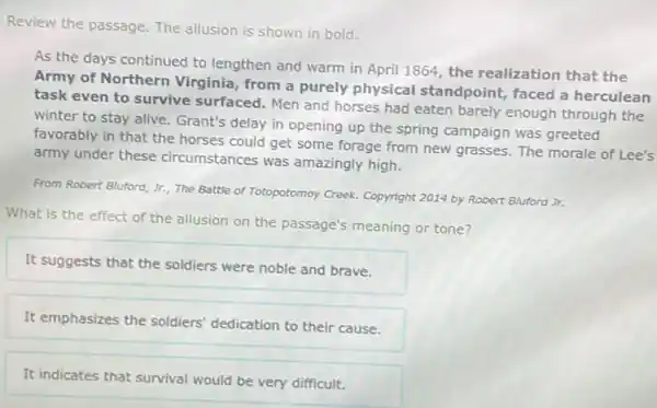 Review the passage. The allusion is shown in bold.
As the days continued to lengthen and warm in April 1864, the realization that the
Army of Northern Virginia, from a purely physical standpoint faced a herculean
task even to survive surfaced. Men and horses had eaten barely enough through the
winter to stay alive Grant's delay in opening up the spring campaign was greeted
favorably in that the horses could get some forage from new grasses The morale of Lee's
army under these circumstances was amazingly high.
From Robert Bluford, Jr.The Battle of Totopotomoy Creek. Copyright 2014 by Robert Bluford Jr.
What is the effect of the allusion on the passage's meaning or tone?
It suggests that the soldiers were noble and brave.
It emphasizes the soldiers'dedication to their cause.
It indicates that survival would be very difficult.