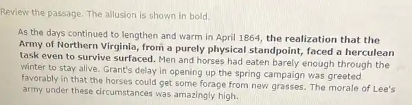 Review the passage. The allusion is shown in bold.
As the days continued to lengthen and warm in April 1864, the realization that the
Army of Northern Virginia , from a purely physical standpoint, faced a herculean
task even to survive surfaced. Men and horses had eaten barely enough through the
winter to stay alive Grant's delay in opening up the spring campaign was greeted
favorably in that the horses could get some forage from new grasses The morale of Lee's
army under these circumstances was amazingly high.