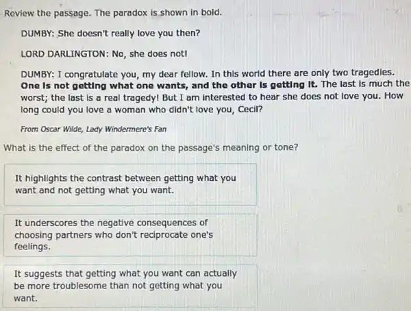 Review the passage. The paradox is shown in bold.
DUMBY: She doesn't really love you then?
LORD DARLINGTON: No she does not!
DUMBY: I congratulate you my dear fellow. In this world there are only two tragedies.
One is not getting what one wants, and the other Is getting It. The last is much the
worst; the last is a real tragedy! But I am interested to hear she does not love you. How
long could you love a woman who didn't love you, Cecil?
From Oscar Wilde, Lady Windermere's Fan
What is the effect of the paradox on the passage's meaning or tone?
It highlights the contrast between getting what you
want and not getting what you want.
It underscores the negative consequences of
choosing partners who don't reciprocate one's
feelings.
It suggests that getting what you want can actually
be more troublesome than not getting what you
want.