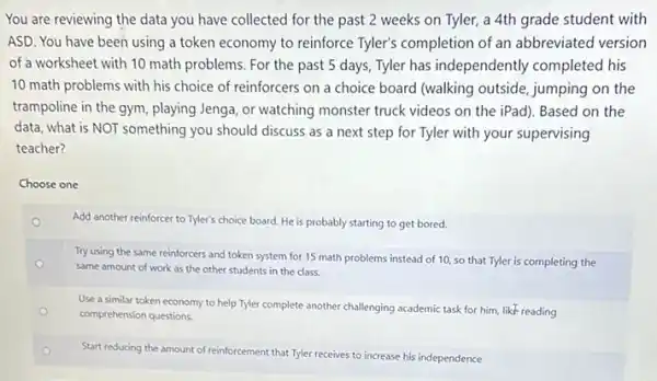 You are reviewing the data you have collected for the past 2 weeks on Tyler, a 4th grade student with
ASD. You have been using a token economy to reinforce Tyler's completion of an abbreviated version
of a worksheet with 10 math problems. For the past 5 days, Tyler has independently completed his
10 math problems with his choice of reinforcers on a choice board (walking outside, jumping on the
trampoline in the gym playing Jenga, or watching monster truck videos on the iPad). Based on the
data, what is NOT something you should discuss as a next step for Tyler with your supervising
teacher?
Choose one
Add another reinforcer to Tyler's choice board. He is probably starting to get bored.
o
Try using the same reinforcers and token system for 15 math problems instead of 10, so that Tyler is completing the
same amount of work as the other students in the class.
Use a similar token economy to help Tyler complete another challenging academic task for him, like reading
comprehension questions.
Start reducing the amount of reinforcement that Tyler receives to increase his independence