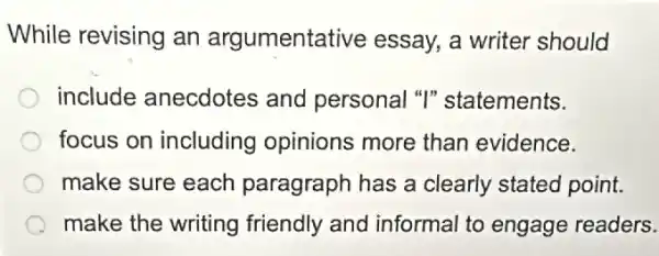 While revising an argumentative essay, a writer should
include anecdotes and personal "I"statements.
focus on including opinions more than evidence.
make sure each paragraph has a clearly stated point.
make the writing friendly and informal to engage readers.