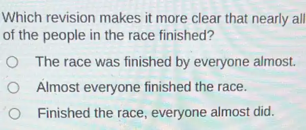 Which revision makes it more clear that nearly all
of the people in the race finished?
The race was finished by everyone almost.
Almost everyone finished the race.
Finished the race, everyone almost did.