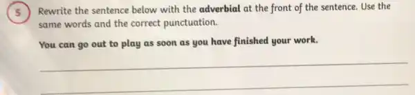 .
Rewrite the sentence below with the adverbial at the front of the sentence Use the
same words and the correct punctuation.
You can go out to play as soon as you have finished your work.
__