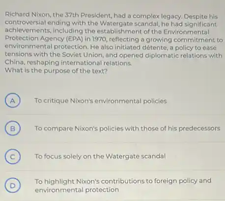 Richard Nixon, the 37th President, had a complex legacy. Despite his
controversial ending with the Watergate scandal, he had significant
achievements, including the establishment of the Environmental
Protection Agency (EPA) in 1970, reflecting a growing commitment to
environmental protection. He also initiated détente, a policy to ease
tensions with the Soviet Union, and opened diplomatic relations with
China, reshaping international relations.
What is the purpose of the text?
A To critique Nixon's environmental policies (A)
B ) To compare Nixon's policies with those of his predecessors
C ) To focus solely on the Watergate scandal
D )
To highlight Nixon's contributions to foreign policy and
environmental protection