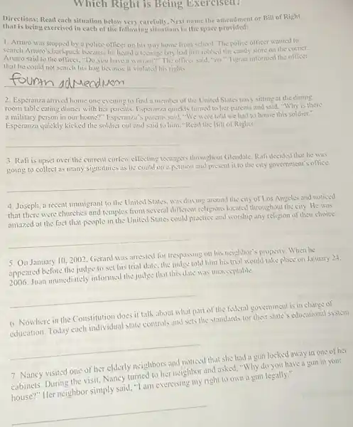 Which Right is Being Exercised?
Directions: Read each situation below very carefully. Next name the amendment or Bill of Right
that is being exercised in each of the following situations in the space provided:
1. Arturo was stopped by police officer on his way home from school. The police officer wanted to
search Arturo's backpack because he heard a teenage boy had just robbed the candy store on the corner.
Arturo said to the oflicer, "Do you have a warrant?" The officer said "no." Tigrain informed the officer
that he could not search his bag because it violated his rights
__
2. Esperanza arrived home one evening to find a member of the United States navy sitting at the dining
room table eating dinner with her parents. Esperainza quickly turned to her parents and said. "Why is there
a military person in our home?" Lisperan/al's parents said. "We were told we had to house this soldier."
Esperanza quickly kicked the soldier out and said to him."Read the Bill of Rights."
__
3. Rafi is upset over the current curfew effecting teenagers throughout Glendale: Rafi decided that he was
going to collect as many signatures as he could on a petition and present it to the city government's office.
__
4. Joseph, a recent immigrant to the United States: was driving around the city of Los Angeles and noticed
that there were churches and temples from several different religions located throughout the city. He was
amazed at the fact that people in the United States could practice and worship any religion of their choice.
__
5. On January 102002. Gerard was arrested for trespassing on his neighbor's property. When he
appeared before the judge to set his trial date the judge told him his trial would take place on January 24.
2006. Juan immediately informed the judge that this date was unacceptable
__
6. Nowhere in the Constitution does it talk about what part of the federal government is in charge of
education. Today each individual state controls and sets the standards for their state's educational system.
__
7. Nancy visited one of her elderly neighbors and noticed that she had a gun locked away in one of her
cabinets. During the visit.Nancy turned to her neighbor and asked."Why do you have a gun in your
cabinets. During the ?simply said, "I am exercising my right to own a gun legally."