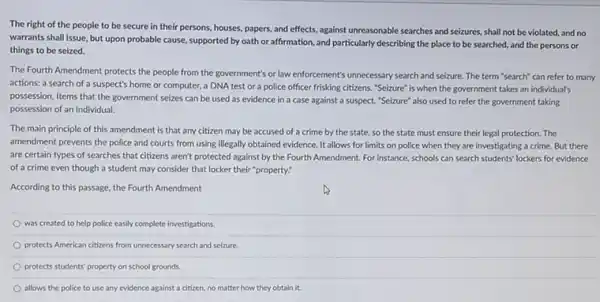 The right of the people to be secure in their persons, houses.papers, and effects, against unreasonable searches and seizures shall not be violated and no
warrants shall issue, but upon probable cause, supported by oath or affirmation.and particularly describing the place to be searched.and the persons or
things to be seized.
The Fourth Amendment protects the people from the government's or law enforcement's unnecessary search and seizure The term "search" can refer to many
actions: a search of a suspect's home or computer, a DNA test or a police officer frisking citizens. "Seizure" is when the government takes an individual's
possession. Items that the government seizes can be used as evidence in a case against a suspect. "Seizure" also used to refer the government taking
possession of an individual.
The main principle of this amendment is that any citizen may be accused of a crime by the state, so the state must ensure their legal protection. The
amendment prevents the police and courts from using illegally obtained evidence. It allows for limits on police when they are investigating a crime. But there
are certain types of searches that citizens aren't protected against by the Fourth Amendment. For instance schools can search students lockers for evidence
of a crime even though a student may consider that locker their "property:
According to this passage the Fourth Amendment
was created to help police casily complete investigations
protects American citizens from unnecessary search and seizure.
protects students' property on school grounds.
allows the police to use any evidence against a citizen, no matter how they obtain it.