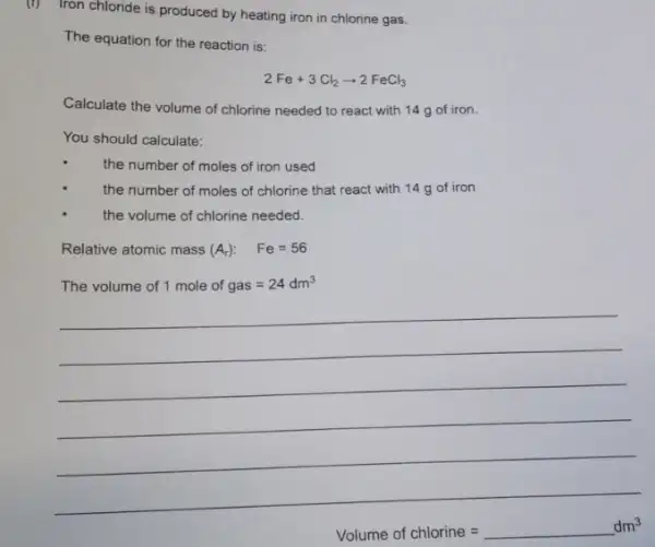 (r)
Iron chloride is produced by heating iron in chlorine gas.
The equation for the reaction is:
2Fe+3Cl_(2)arrow 2FeCl_(3)
Calculate the volume of chlorine needed to react with 14 g of iron.
You should calculate:
the number of moles of iron used
the number of moles of chlorine that react with 14 g of iron
the volume of chlorine needed.
Relative atomic mass (A_(r)): Fe=56
The volume of 1 mole of gas=24dm^3
__
Volume of chlorine =underline ( )dm^3