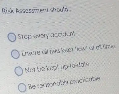 Risk Assessment should
__
Stop every accident
Ensure all risks kept 'low"at all times
Not be kept up-to -date
Be reasonably practicable