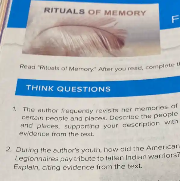 RITU ALS OF MEMORY
Read "Rituals of Memory." After you read, complete t
THINK QUESTIONS
1. The author frequently revisits her memories of
certain people and places. Describe the people
and places supporting your description with
evidence from the text.
2. During the author's youth, how did the American
Legionnaires pay tribute to fallen Indian warriors?
Explain, citing evidence from the text.