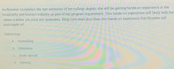 As Rosalee completes the last semester of her college degree, she will be gaining hands-on experience in the
hospitality and tourism industry as part of her program requirement This hands-on experience will likely help her
obtain a better job once she graduates. What term best describes this hands-on experience that Rosalee will
participate in?
Select one:
a. counseling
b. internship
c. study abroad
d. training