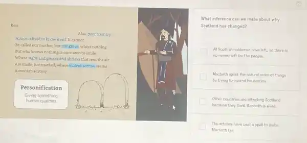 Ross
What inference can we make about why
Scotland has changed?
All Scottish noblemen have left, so there is
no money left for the people.
Macbeth upset the natural order of things
by trying to control his destiny.
Other countries are attacking Scotland
because they think Macbeth is weak.
The witches have cast a spell to make
Macbeth fail
Alas, poor country,
Almost afraid to know itself. It cannot
Be called our mother but our grave, where nothing
But who knows nothing is once seen to smile;
Where sighs and groans and shrieks that rent the air
Are made, not marked where violent sorrow seems
A modern ecstasy.
Personification
Giving something
human qualities