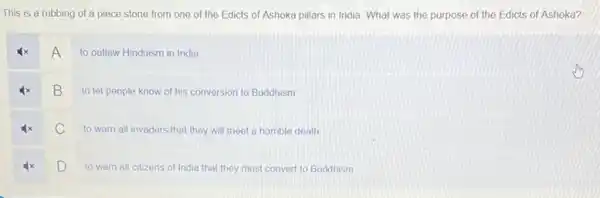 This is a rubbing of a piece stone from one of the Edicts of Ashoka pillars in India. What was the purpose of the Edicts of Ashoka?
A
to outlaw Hinduism in India
4x B to let people know of his conversion to Buddhism
c
to warn all invaders that they will meet a horrible death
D
to warn all citizens of India that they must convert to Buddhism