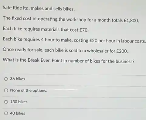 Safe Ride Itd. makes and sells bikes.
The fixed cost of operating the workshop for a month totals ￡1,800.
Each bike requires materials that cost f70
Each bike requires 4 hour to make, costing E20 per hour in labour costs.
Once ready for sale each bike is sold to a wholesaler for ￡200.
What is the Break Even Point in number of bikes for the business?
36 bikes
None of the options.
130 bikes
40 bikes